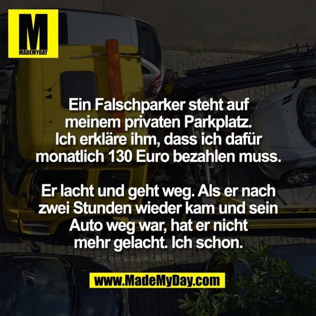 Ein Falschparker steht auf
meinem privaten Parkplatz.
Ich erkläre ihm, dass ich dafür
monatlich 130 Euro bezahlen muss.
Er lacht und geht weg. Als er nach
zwei Stunden wieder kam und sein
Auto weg war, hat er nicht
mehr gelacht. Ich schon. - Inspiration, Zitate & Sprüche | MadeMyDay | Jetzt entdecken & teilen Ein Falschparker steht auf
meinem privaten Parkplatz.
Ich erkläre ihm, dass ich dafür
monatlich 130 Euro bezahlen muss.
Er lacht und geht weg. Als er nach
zwei Stunden wieder kam und sein
Auto weg war, hat er nicht
mehr gelacht. Ich schon. - Inspirierendes Zitat mit Bild