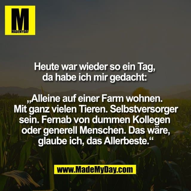 Heute war wieder so ein Tag,
da habe ich mir gedacht:
„Alleine auf einer Farm wohnen.
Mit ganz vielen Tieren. Selbstversorger
sein. Fernab von dummen Kollegen
oder generell Menschen. Das wäre,
glaube ich, das Allerbeste.“ - Inspiration, Zitate & Sprüche | MadeMyDay | Jetzt entdecken & teilen Heute war wieder so ein Tag,
da habe ich mir gedacht:
„Alleine auf einer Farm wohnen.
Mit ganz vielen Tieren. Selbstversorger
sein. Fernab von dummen Kollegen
oder generell Menschen. Das wäre,
glaube ich, das Allerbeste.“ - Inspirierendes Zitat mit Bild