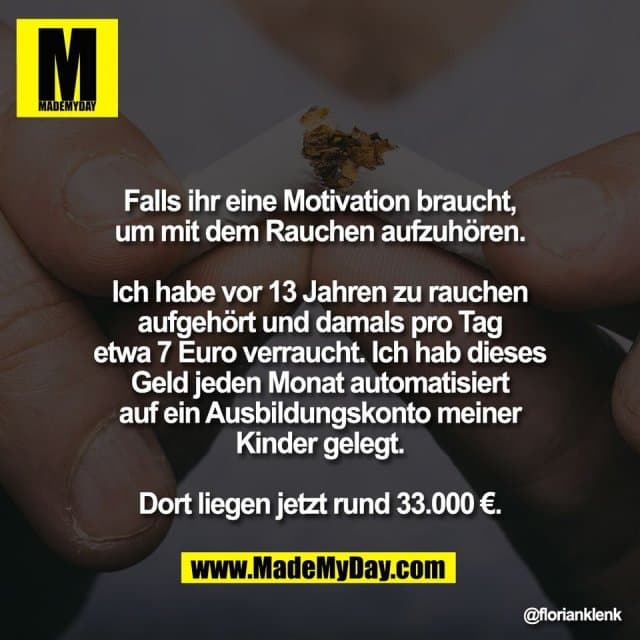 Falls ihr eine Motivation braucht,
um mit dem Rauchen aufzuhören.
Ich habe vor 13 Jahren zu rauchen
aufgehört und damals pro Tag
etwa 7 Euro verraucht. Ich hab dieses
Geld jeden Monat automatisiert
auf ein Ausbildungskonto meiner
Kinder gelegt.
Dort liegen jetzt rund 33.000 €. - Inspiration, Zitate & Sprüche | MadeMyDay | Jetzt entdecken & teilen Falls ihr eine Motivation braucht,
um mit dem Rauchen aufzuhören.
Ich habe vor 13 Jahren zu rauchen
aufgehört und damals pro Tag
etwa 7 Euro verraucht. Ich hab dieses
Geld jeden Monat automatisiert
auf ein Ausbildungskonto meiner
Kinder gelegt.
Dort liegen jetzt rund 33.000 €. - Inspirierendes Zitat mit Bild