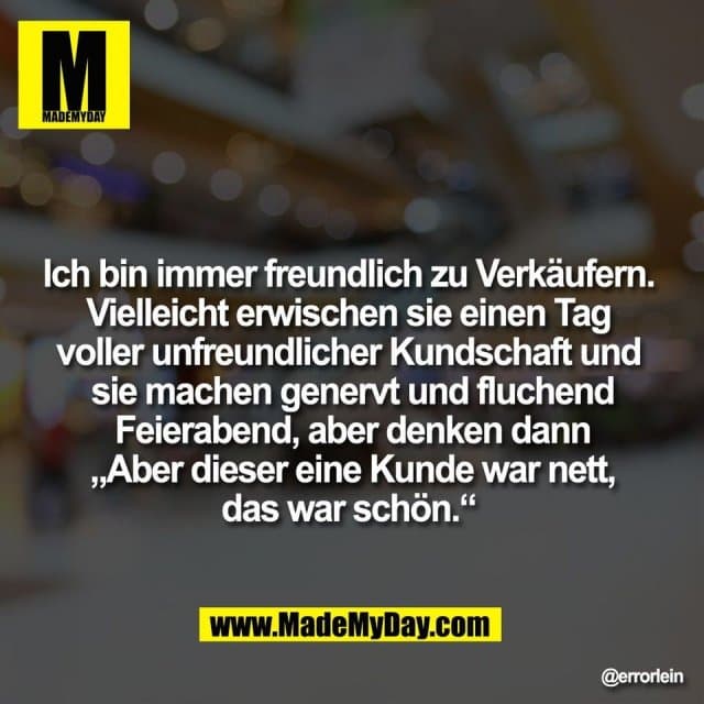 Ich bin immer freundlich zu Verkäufern.
Vielleicht erwischen sie einen Tag
voller unfreundlicher Kundschaft und
sie machen genervt und fluchend
Feierabend, aber denken dann
„Aber dieser eine Kunde war nett,
das war schön.“ - Inspiration, Zitate & Sprüche | MadeMyDay | Jetzt entdecken & teilen Ich bin immer freundlich zu Verkäufern.
Vielleicht erwischen sie einen Tag
voller unfreundlicher Kundschaft und
sie machen genervt und fluchend
Feierabend, aber denken dann
„Aber dieser eine Kunde war nett,
das war schön.“ - Inspirierendes Zitat mit Bild