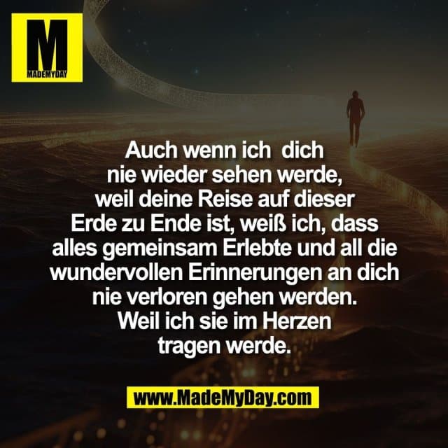 Auch wenn ich dich
nie wieder sehen werde,
weil deine Reise auf dieser
Erde zu Ende ist, weiß ich, dass
alles gemeinsam Erlebte und all die
wundervollen Erinnerungen an dich
nie verloren gehen werden.
Weil ich sie im Herzen
tragen werde. - Inspiration, Zitate & Sprüche | MadeMyDay | Jetzt entdecken & teilen Auch wenn ich dich
nie wieder sehen werde,
weil deine Reise auf dieser
Erde zu Ende ist, weiß ich, dass
alles gemeinsam Erlebte und all die
wundervollen Erinnerungen an dich
nie verloren gehen werden.
Weil ich sie im Herzen
tragen werde. - Inspirierendes Zitat mit Bild
