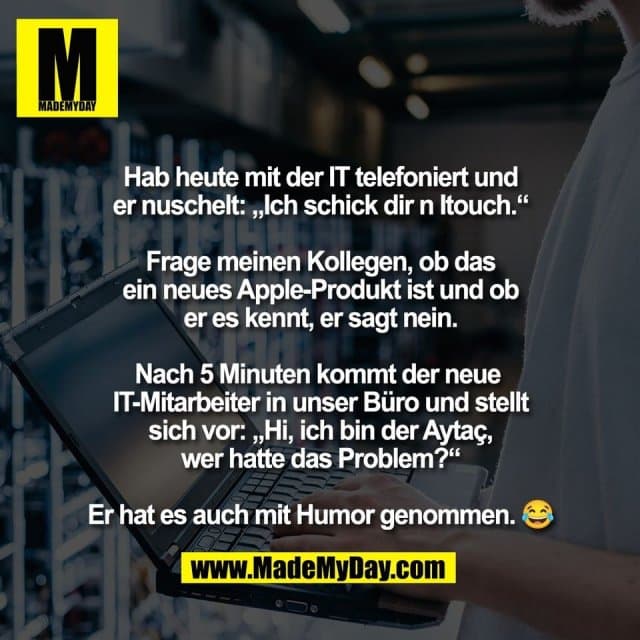 Hab heute mit der IT telefoniert und
er nuschelt: „Ich schick dir n Itouch.“
Frage meinen Kollegen, ob das
ein neues Apple-Produkt ist und ob
er es kennt, er sagt nein.
Nach 5 Minuten kommt der neue
IT-Mitarbeiter in unser Büro und stellt
sich vor: „Hi, ich bin der Aytaç,
wer hatte das Problem?“
Er hat es auch mit Humor genommen. 😂 - Inspiration, Zitate & Sprüche | MadeMyDay | Jetzt entdecken & teilen Hab heute mit der IT telefoniert und
er nuschelt: „Ich schick dir n Itouch.“
Frage meinen Kollegen, ob das
ein neues Apple-Produkt ist und ob
er es kennt, er sagt nein.
Nach 5 Minuten kommt der neue
IT-Mitarbeiter in unser Büro und stellt
sich vor: „Hi, ich bin der Aytaç,
wer hatte das Problem?“
Er hat es auch mit Humor genommen. 😂 - Inspirierendes Zitat mit Bild