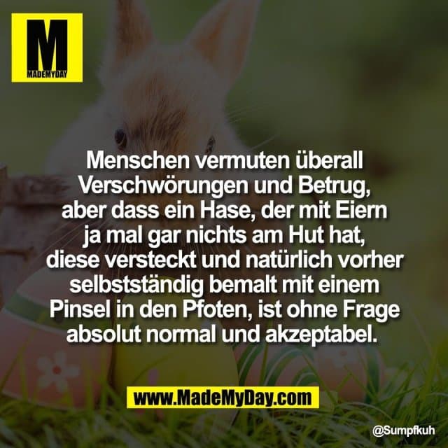 Menschen vermuten überall
Verschwörungen und Betrug,
aber dass ein Hase, der mit Eiern
ja mal gar nichts am Hut hat,
diese versteckt und natürlich vorher
selbstständig bemalt mit einem
Pinsel in den Pfoten, ist ohne Frage
absolut normal und akzeptabel. - Inspiration, Zitate & Sprüche | MadeMyDay | Jetzt entdecken & teilen Menschen vermuten überall
Verschwörungen und Betrug,
aber dass ein Hase, der mit Eiern
ja mal gar nichts am Hut hat,
diese versteckt und natürlich vorher
selbstständig bemalt mit einem
Pinsel in den Pfoten, ist ohne Frage
absolut normal und akzeptabel. - Inspirierendes Zitat mit Bild