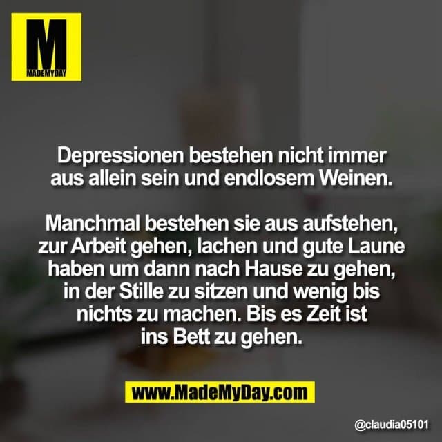 Depressionen bestehen nicht immer
aus allein sein und endlosem Weinen.
Manchmal bestehen sie aus aufstehen,
zur Arbeit gehen, lachen und gute Laune
haben um dann nach Hause zu gehen,
in der Stille zu sitzen und wenig bis
nichts zu machen. Bis es Zeit ist
ins Bett zu gehen. - Inspiration, Zitate & Sprüche | MadeMyDay | Jetzt entdecken & teilen Depressionen bestehen nicht immer
aus allein sein und endlosem Weinen.
Manchmal bestehen sie aus aufstehen,
zur Arbeit gehen, lachen und gute Laune
haben um dann nach Hause zu gehen,
in der Stille zu sitzen und wenig bis
nichts zu machen. Bis es Zeit ist
ins Bett zu gehen. - Inspirierendes Zitat mit Bild
