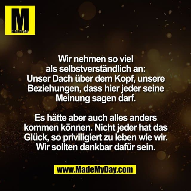 Wir nehmen so viel
als selbstverständlich an:
Unser Dach über dem Kopf, unsere
Beziehungen, dass hier jeder seine
Meinung sagen darf.
Es hätte aber auch alles anders
kommen können. Nicht jeder hat das
Glück, so priviligiert zu leben wie wir.
Wir sollten dankbar dafür sein. - Inspiration, Zitate & Sprüche | MadeMyDay | Jetzt entdecken & teilen Wir nehmen so viel
als selbstverständlich an:
Unser Dach über dem Kopf, unsere
Beziehungen, dass hier jeder seine
Meinung sagen darf.
Es hätte aber auch alles anders
kommen können. Nicht jeder hat das
Glück, so priviligiert zu leben wie wir.
Wir sollten dankbar dafür sein. - Inspirierendes Zitat mit Bild