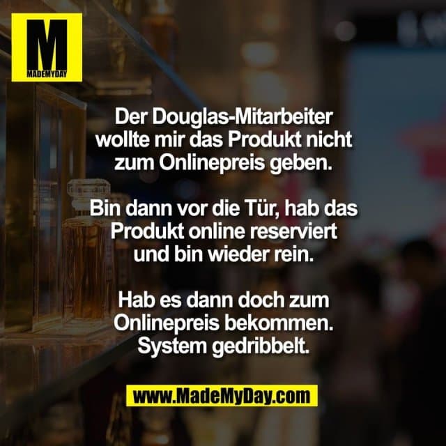 Der Douglas-Mitarbeiter
wollte mir das Produkt nicht
zum Onlinepreis geben.
Bin dann vor die Tür, hab das
Produkt online reserviert
und bin wieder rein.
Hab es dann doch zum
Onlinepreis bekommen.
System gedribbelt. - Inspiration, Zitate & Sprüche | MadeMyDay | Jetzt entdecken & teilen Der Douglas-Mitarbeiter
wollte mir das Produkt nicht
zum Onlinepreis geben.
Bin dann vor die Tür, hab das
Produkt online reserviert
und bin wieder rein.
Hab es dann doch zum
Onlinepreis bekommen.
System gedribbelt. - Inspirierendes Zitat mit Bild