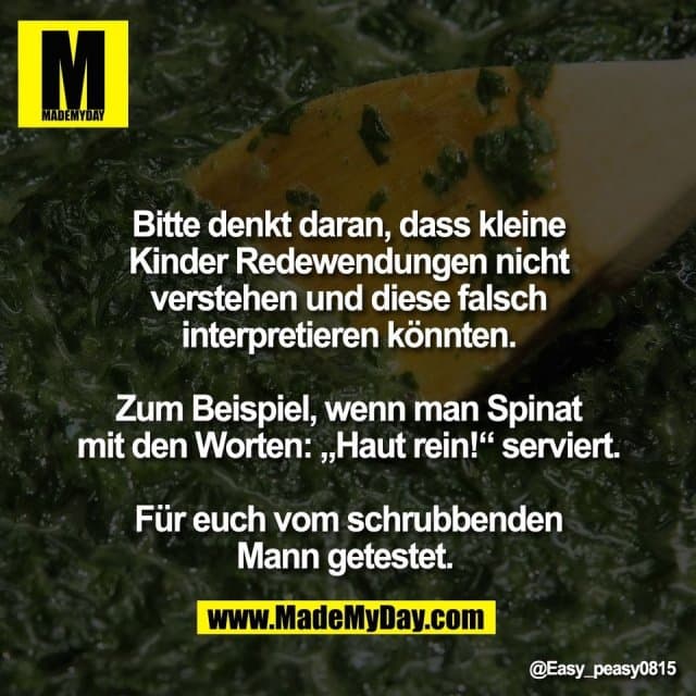 Bitte denkt daran, dass kleine
Kinder Redewendungen nicht
verstehen und diese falsch
interpretieren könnten.
Zum Beispiel, wenn man Spinat
mit den Worten: „Haut rein!“ serviert.
Für euch vom schrubbenden
Mann getestet. - Inspiration, Zitate & Sprüche | MadeMyDay | Jetzt entdecken & teilen Bitte denkt daran, dass kleine
Kinder Redewendungen nicht
verstehen und diese falsch
interpretieren könnten.
Zum Beispiel, wenn man Spinat
mit den Worten: „Haut rein!“ serviert.
Für euch vom schrubbenden
Mann getestet. - Inspirierendes Zitat mit Bild
