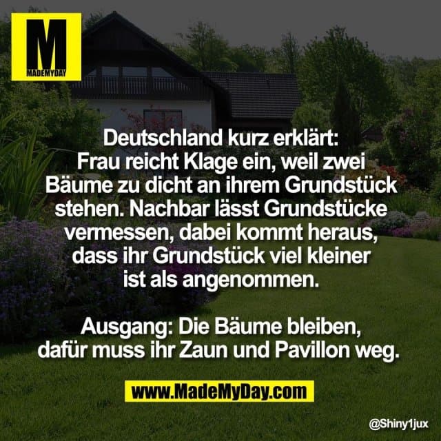 Deutschland kurz erklärt:
Frau reicht Klage ein, weil zwei
Bäume zu dicht an ihrem Grundstück
stehen. Nachbar lässt Grundstücke
vermessen, dabei kommt heraus,
dass ihr Grundstück viel kleiner
ist als angenommen.
Ausgang: Die Bäume bleiben,
dafür muss ihr Zaun und Pavillon weg. - Inspiration, Zitate & Sprüche | MadeMyDay | Jetzt entdecken & teilen Deutschland kurz erklärt:
Frau reicht Klage ein, weil zwei
Bäume zu dicht an ihrem Grundstück
stehen. Nachbar lässt Grundstücke
vermessen, dabei kommt heraus,
dass ihr Grundstück viel kleiner
ist als angenommen.
Ausgang: Die Bäume bleiben,
dafür muss ihr Zaun und Pavillon weg. - Inspirierendes Zitat mit Bild