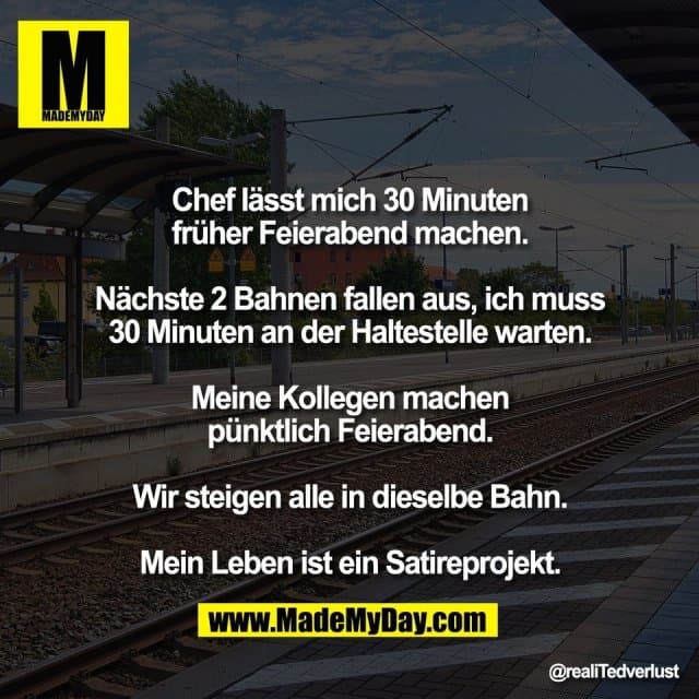 Chef lässt mich 30 Minuten
früher Feierabend machen.
Nächste 2 Bahnen fallen aus, ich muss
30 Minuten an der Haltestelle warten.
Meine Kollegen machen
pünktlich Feierabend.
Wir steigen alle in dieselbe Bahn.
Mein Leben ist ein Satireprojekt. - Inspiration, Zitate & Sprüche | MadeMyDay | Jetzt entdecken & teilen Chef lässt mich 30 Minuten
früher Feierabend machen.
Nächste 2 Bahnen fallen aus, ich muss
30 Minuten an der Haltestelle warten.
Meine Kollegen machen
pünktlich Feierabend.
Wir steigen alle in dieselbe Bahn.
Mein Leben ist ein Satireprojekt. - Inspirierendes Zitat mit Bild