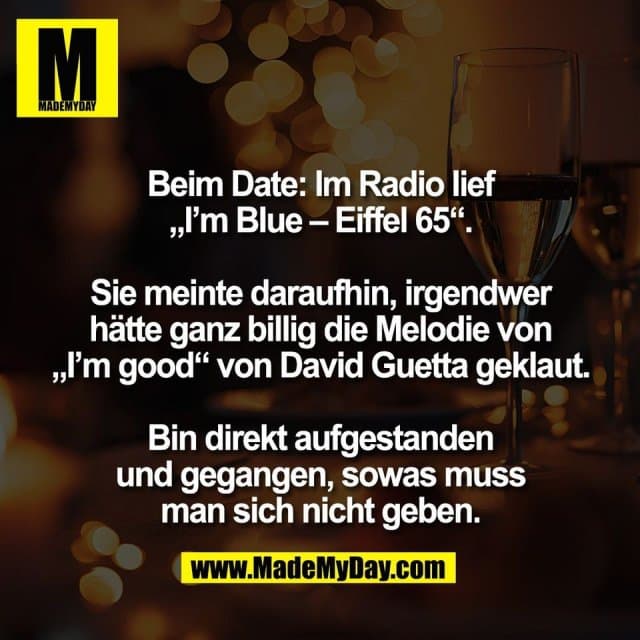 Beim Date: Im Radio lief
„I’m Blue – Eiffel 65“.
Sie meinte daraufhin, irgendwer
hätte ganz billig die Melodie von
„I’m good“ von David Guetta geklaut.
Bin direkt aufgestanden
und gegangen, sowas muss
man sich nicht geben. - Inspiration, Zitate & Sprüche | MadeMyDay | Jetzt entdecken & teilen Beim Date: Im Radio lief
„I’m Blue – Eiffel 65“.
Sie meinte daraufhin, irgendwer
hätte ganz billig die Melodie von
„I’m good“ von David Guetta geklaut.
Bin direkt aufgestanden
und gegangen, sowas muss
man sich nicht geben. - Inspirierendes Zitat mit Bild