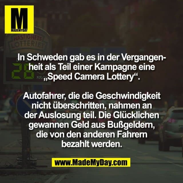 In Schweden gab es in der Vergangen-
heit als Teil einer Kampagne eine
„Speed Camera Lottery“.
Autofahrer, die die Geschwindigkeit
nicht überschritten, nahmen an
der Auslosung teil. Die Glücklichen
gewannen Geld aus Bußgeldern,
die von den anderen Fahrern
bezahlt werden. - Inspiration, Zitate & Sprüche | MadeMyDay | Jetzt entdecken & teilen In Schweden gab es in der Vergangen-
heit als Teil einer Kampagne eine
„Speed Camera Lottery“.
Autofahrer, die die Geschwindigkeit
nicht überschritten, nahmen an
der Auslosung teil. Die Glücklichen
gewannen Geld aus Bußgeldern,
die von den anderen Fahrern
bezahlt werden. - Inspirierendes Zitat mit Bild