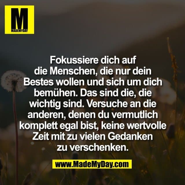 Fokussiere dich auf
die Menschen, die nur dein
Bestes wollen und sich um dich
bemühen. Das sind die, die
wichtig sind. Versuche an die
anderen, denen du vermutlich
komplett egal bist, keine wertvolle
Zeit mit zu vielen Gedanken
zu verschenken. - Inspiration, Zitate & Sprüche | MadeMyDay | Jetzt entdecken & teilen Fokussiere dich auf
die Menschen, die nur dein
Bestes wollen und sich um dich
bemühen. Das sind die, die
wichtig sind. Versuche an die
anderen, denen du vermutlich
komplett egal bist, keine wertvolle
Zeit mit zu vielen Gedanken
zu verschenken. - Inspirierendes Zitat mit Bild