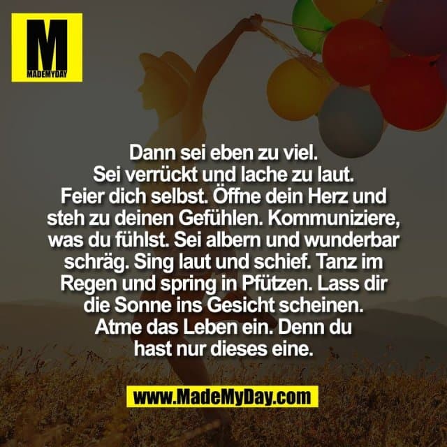 Dann sei eben zu viel.
Sei verrückt und lache zu laut.
Feier dich selbst. Öffne dein Herz und
steh zu deinen Gefühlen. Kommuniziere,
was du fühlst. Sei albern und wunderbar
schräg. Sing laut und schief. Tanz im
Regen und spring in Pfützen. Lass dir
die Sonne ins Gesicht scheinen.
Atme das Leben ein. Denn du
hast nur dieses eine. - Inspiration, Zitate & Sprüche | MadeMyDay | Jetzt entdecken & teilen Dann sei eben zu viel.
Sei verrückt und lache zu laut.
Feier dich selbst. Öffne dein Herz und
steh zu deinen Gefühlen. Kommuniziere,
was du fühlst. Sei albern und wunderbar
schräg. Sing laut und schief. Tanz im
Regen und spring in Pfützen. Lass dir
die Sonne ins Gesicht scheinen.
Atme das Leben ein. Denn du
hast nur dieses eine. - Inspirierendes Zitat mit Bild