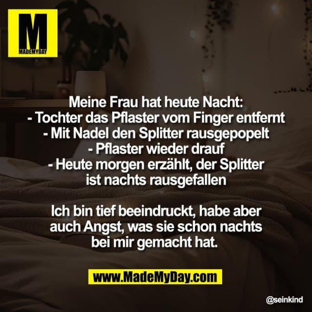 Meine Frau hat heute Nacht:
- Tochter das Pflaster vom Finger entfernt
- Mit Nadel den Splitter rausgepopelt
- Pflaster wieder drauf
- Heute morgen erzählt, der Splitter
ist nachts rausgefallen
Ich bin tief beeindruckt, habe aber
auch Angst, was sie schon nachts
bei mir gemacht hat. - Inspiration, Zitate & Sprüche | MadeMyDay | Jetzt entdecken & teilen Meine Frau hat heute Nacht:
- Tochter das Pflaster vom Finger entfernt
- Mit Nadel den Splitter rausgepopelt
- Pflaster wieder drauf
- Heute morgen erzählt, der Splitter
ist nachts rausgefallen
Ich bin tief beeindruckt, habe aber
auch Angst, was sie schon nachts
bei mir gemacht hat. - Inspirierendes Zitat mit Bild