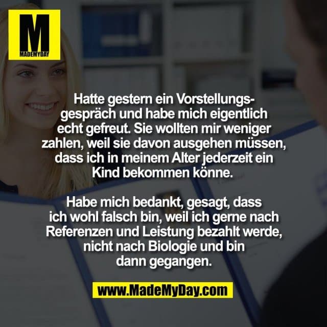 Hatte gestern ein Vorstellungs-
gespräch und habe mich eigentlich
echt gefreut. Sie wollten mir weniger
zahlen, weil sie davon ausgehen müssen,
dass ich in meinem Alter jederzeit ein
Kind bekommen könne.
Habe mich bedankt, gesagt, dass
ich wohl falsch bin, weil ich gerne nach
Referenzen und Leistung bezahlt werde,
nicht nach Biologie und bin
dann gegangen. - Inspiration, Zitate & Sprüche | MadeMyDay | Jetzt entdecken & teilen Hatte gestern ein Vorstellungs-
gespräch und habe mich eigentlich
echt gefreut. Sie wollten mir weniger
zahlen, weil sie davon ausgehen müssen,
dass ich in meinem Alter jederzeit ein
Kind bekommen könne.
Habe mich bedankt, gesagt, dass
ich wohl falsch bin, weil ich gerne nach
Referenzen und Leistung bezahlt werde,
nicht nach Biologie und bin
dann gegangen. - Inspirierendes Zitat mit Bild