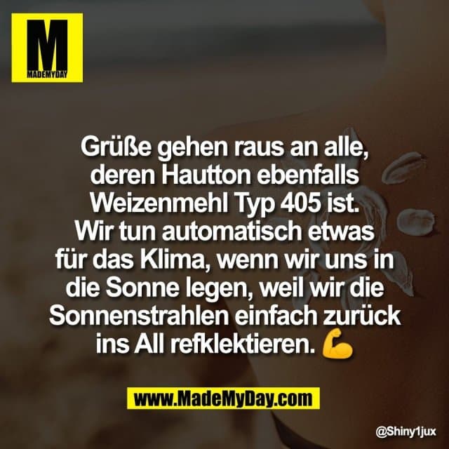 Grüße gehen raus an alle,
deren Hautton ebenfalls
Weizenmehl Typ 405 ist.
Wir tun automatisch etwas
für das Klima, wenn wir uns in
die Sonne legen, weil wir die
Sonnenstrahlen einfach zurück
ins All refklektieren. 💪 - Inspiration, Zitate & Sprüche | MadeMyDay | Jetzt entdecken & teilen Grüße gehen raus an alle,
deren Hautton ebenfalls
Weizenmehl Typ 405 ist.
Wir tun automatisch etwas
für das Klima, wenn wir uns in
die Sonne legen, weil wir die
Sonnenstrahlen einfach zurück
ins All refklektieren. 💪 - Inspirierendes Zitat mit Bild