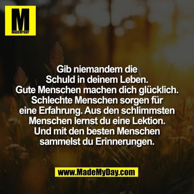 Gib niemandem die
Schuld in deinem Leben.
Gute Menschen machen dich glücklich.
Schlechte Menschen sorgen für
eine Erfahrung. Aus den schlimmsten
Menschen lernst du eine Lektion.
Und mit den besten Menschen
sammelst du Erinnerungen. - Inspiration, Zitate & Sprüche | MadeMyDay | Jetzt entdecken & teilen Gib niemandem die
Schuld in deinem Leben.
Gute Menschen machen dich glücklich.
Schlechte Menschen sorgen für
eine Erfahrung. Aus den schlimmsten
Menschen lernst du eine Lektion.
Und mit den besten Menschen
sammelst du Erinnerungen. - Inspirierendes Zitat mit Bild