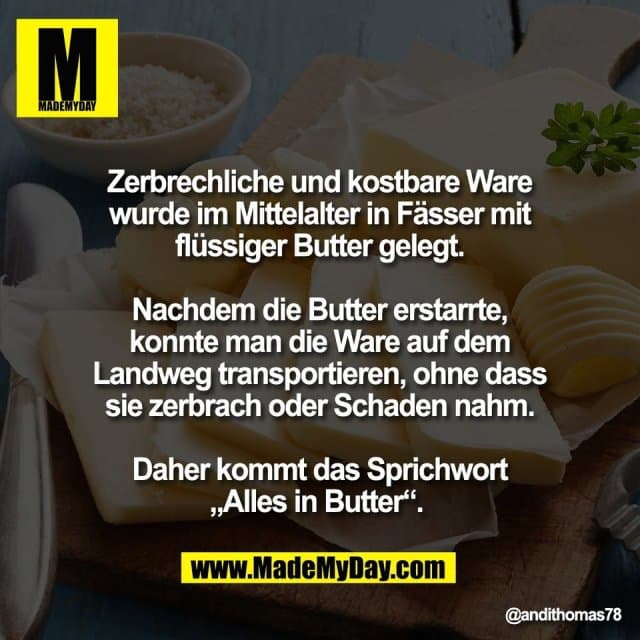 Zerbrechliche und kostbare Ware
wurde im Mittelalter in Fässer mit
flüssiger Butter gelegt.
Nachdem die Butter erstarrte,
konnte man die Ware auf dem
Landweg transportieren, ohne dass
sie zerbrach oder Schaden nahm.
Daher kommt das Sprichwort
„Alles in Butter“. - Inspiration, Zitate & Sprüche | MadeMyDay | Jetzt entdecken & teilen Zerbrechliche und kostbare Ware
wurde im Mittelalter in Fässer mit
flüssiger Butter gelegt.
Nachdem die Butter erstarrte,
konnte man die Ware auf dem
Landweg transportieren, ohne dass
sie zerbrach oder Schaden nahm.
Daher kommt das Sprichwort
„Alles in Butter“. - Inspirierendes Zitat mit Bild