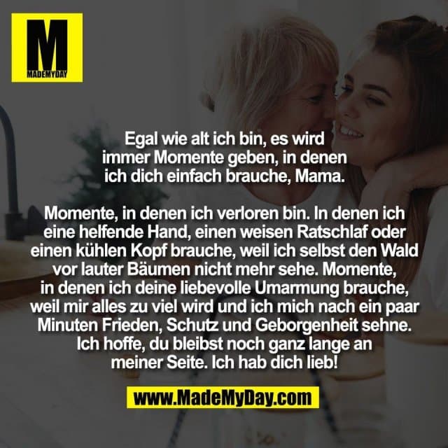 Egal wie alt ich bin, es wird
immer Momente geben, in denen
ich dich einfach brauche, Mama.
Momente, in denen ich verloren bin. In denen ich
eine helfende Hand, einen weisen Ratschlaf oder
einen kühlen Kopf brauche, weil ich selbst den Wald
vor lauter Bäumen nicht mehr sehe. Momente,
in denen ich deine liebevolle Umarmung brauche,
weil mir alles zu viel wird und ich mich nach ein paar
Minuten Frieden, Schutz und Geborgenheit sehne.
Ich hoffe, du bleibst noch ganz lange an
meiner Seite. Ich hab dich lieb! - Inspiration, Zitate & Sprüche | MadeMyDay | Jetzt entdecken & teilen Egal wie alt ich bin, es wird
immer Momente geben, in denen
ich dich einfach brauche, Mama.
Momente, in denen ich verloren bin. In denen ich
eine helfende Hand, einen weisen Ratschlaf oder
einen kühlen Kopf brauche, weil ich selbst den Wald
vor lauter Bäumen nicht mehr sehe. Momente,
in denen ich deine liebevolle Umarmung brauche,
weil mir alles zu viel wird und ich mich nach ein paar
Minuten Frieden, Schutz und Geborgenheit sehne.
Ich hoffe, du bleibst noch ganz lange an
meiner Seite. Ich hab dich lieb! - Inspirierendes Zitat mit Bild