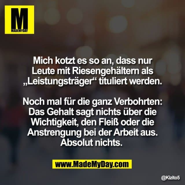 Mich kotzt es so an, dass nur
Leute mit Riesengehältern als
„Leistungsträger“ tituliert werden.
Noch mal für die ganz Verbohrten:
Das Gehalt sagt nichts über die
Wichtigkeit, den Fleiß oder die
Anstrengung bei der Arbeit aus.
Absolut nichts. - Inspiration, Zitate & Sprüche | MadeMyDay | Jetzt entdecken & teilen Mich kotzt es so an, dass nur
Leute mit Riesengehältern als
„Leistungsträger“ tituliert werden.
Noch mal für die ganz Verbohrten:
Das Gehalt sagt nichts über die
Wichtigkeit, den Fleiß oder die
Anstrengung bei der Arbeit aus.
Absolut nichts. - Inspirierendes Zitat mit Bild