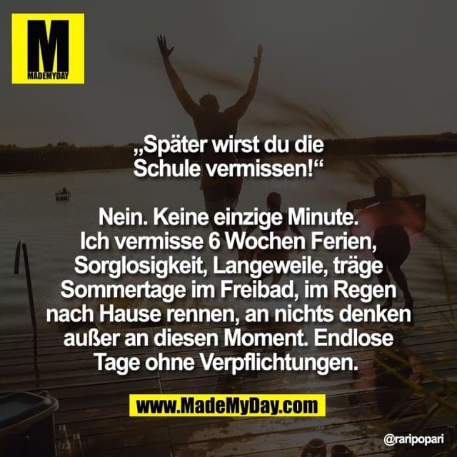 „Später wirst du die
Schule vermissen!“
Nein. Keine einzige Minute.
Ich vermisse 6 Wochen Ferien,
Sorglosigkeit, Langeweile, träge
Sommertage im Freibad, im Regen
nach Hause rennen, an nichts denken
außer an diesen Moment. Endlose
Tage ohne Verpflichtungen. - Inspiration, Zitate & Sprüche | MadeMyDay | Jetzt entdecken & teilen „Später wirst du die
Schule vermissen!“
Nein. Keine einzige Minute.
Ich vermisse 6 Wochen Ferien,
Sorglosigkeit, Langeweile, träge
Sommertage im Freibad, im Regen
nach Hause rennen, an nichts denken
außer an diesen Moment. Endlose
Tage ohne Verpflichtungen. - Inspirierendes Zitat mit Bild