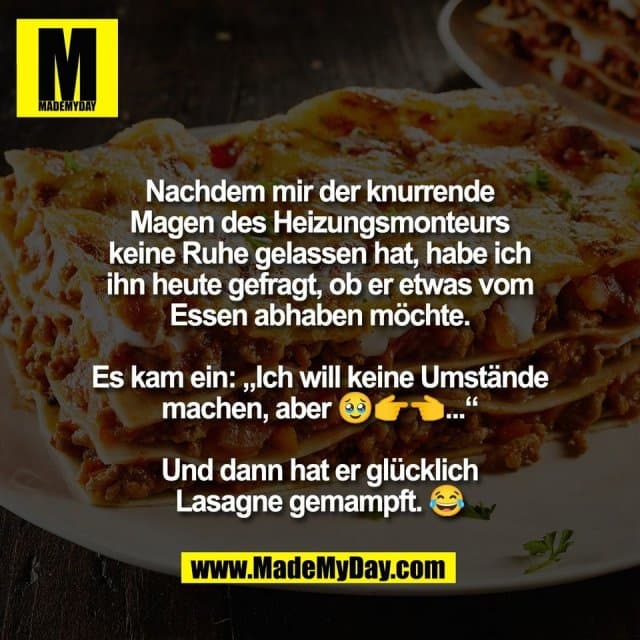 Nachdem mir der knurrende
Magen des Heizungsmonteurs
keine Ruhe gelassen hat, habe ich
ihn heute gefragt, ob er etwas vom
Essen abhaben möchte.
Es kam ein: „Ich will keine Umstände
machen, aber 🥹👉👈...“
Und dann hat er glücklich
Lasagne gemampft. 😂 - Inspiration, Zitate & Sprüche | MadeMyDay | Jetzt entdecken & teilen Nachdem mir der knurrende
Magen des Heizungsmonteurs
keine Ruhe gelassen hat, habe ich
ihn heute gefragt, ob er etwas vom
Essen abhaben möchte.
Es kam ein: „Ich will keine Umstände
machen, aber 🥹👉👈...“
Und dann hat er glücklich
Lasagne gemampft. 😂 - Inspirierendes Zitat mit Bild