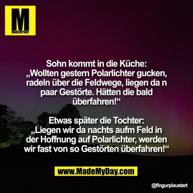Sohn kommt in die Küche:
„Wollten gestern Polarlichter gucken,
radeln über die Feldwege, liegen da n
paar Gestörte. Hätten die bald
überfahren!“
Etwas später die Tochter:
„Liegen wir da nachts aufm Feld in
der Hoffnung auf Polarlichter, werden
wir fast von so Gestörten überfahren!“ - Inspiration, Zitate & Sprüche | MadeMyDay | Jetzt entdecken & teilen Sohn kommt in die Küche:
„Wollten gestern Polarlichter gucken,
radeln über die Feldwege, liegen da n
paar Gestörte. Hätten die bald
überfahren!“
Etwas später die Tochter:
„Liegen wir da nachts aufm Feld in
der Hoffnung auf Polarlichter, werden
wir fast von so Gestörten überfahren!“ - Inspirierendes Zitat mit Bild