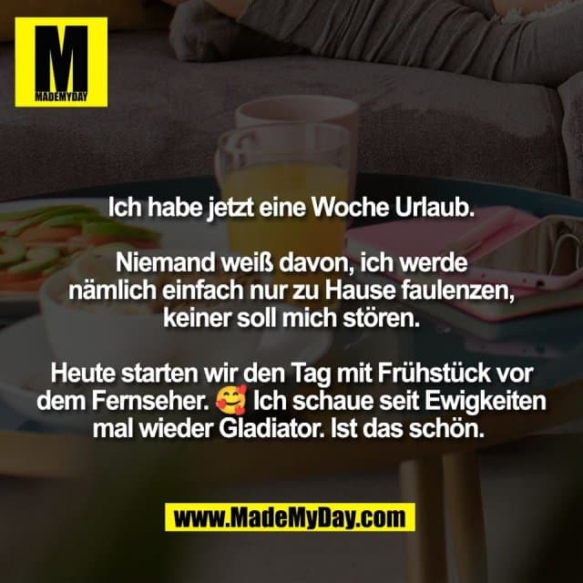 Ich habe jetzt eine Woche Urlaub.
Niemand weiß davon, ich werde
nämlich einfach nur zu Hause faulenzen,
keiner soll mich stören.
Heute starten wir den Tag mit Frühstück vor
dem Fernseher. 🥰 Ich schaue seit Ewigkeiten
mal wieder Gladiator. Ist das schön. - Inspiration, Zitate & Sprüche | MadeMyDay | Jetzt entdecken & teilen Ich habe jetzt eine Woche Urlaub.
Niemand weiß davon, ich werde
nämlich einfach nur zu Hause faulenzen,
keiner soll mich stören.
Heute starten wir den Tag mit Frühstück vor
dem Fernseher. 🥰 Ich schaue seit Ewigkeiten
mal wieder Gladiator. Ist das schön. - Inspirierendes Zitat mit Bild
