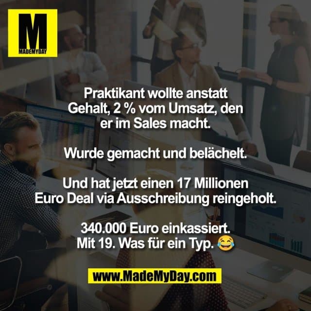 Praktikant wollte anstatt
Gehalt, 2 % vom Umsatz, den
er im Sales macht.
Wurde gemacht und belächelt.
Und hat jetzt einen 17 Millionen
Euro Deal via Ausschreibung reingeholt.
340.000 Euro einkassiert.
Mit 19. Was für ein Typ. 😂 - Inspiration, Zitate & Sprüche | MadeMyDay | Jetzt entdecken & teilen Praktikant wollte anstatt
Gehalt, 2 % vom Umsatz, den
er im Sales macht.
Wurde gemacht und belächelt.
Und hat jetzt einen 17 Millionen
Euro Deal via Ausschreibung reingeholt.
340.000 Euro einkassiert.
Mit 19. Was für ein Typ. 😂 - Inspirierendes Zitat mit Bild