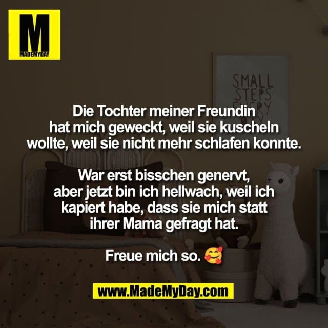 Die Tochter meiner Freundin
hat mich geweckt, weil sie kuscheln
wollte, weil sie nicht mehr schlafen konnte.
War erst bisschen genervt,
aber jetzt bin ich hellwach, weil ich
kapiert habe, dass sie mich statt
ihrer Mama gefragt hat.
Freue mich so. 🥰 - Inspiration, Zitate & Sprüche | MadeMyDay | Jetzt entdecken & teilen Die Tochter meiner Freundin
hat mich geweckt, weil sie kuscheln
wollte, weil sie nicht mehr schlafen konnte.
War erst bisschen genervt,
aber jetzt bin ich hellwach, weil ich
kapiert habe, dass sie mich statt
ihrer Mama gefragt hat.
Freue mich so. 🥰 - Inspirierendes Zitat mit Bild