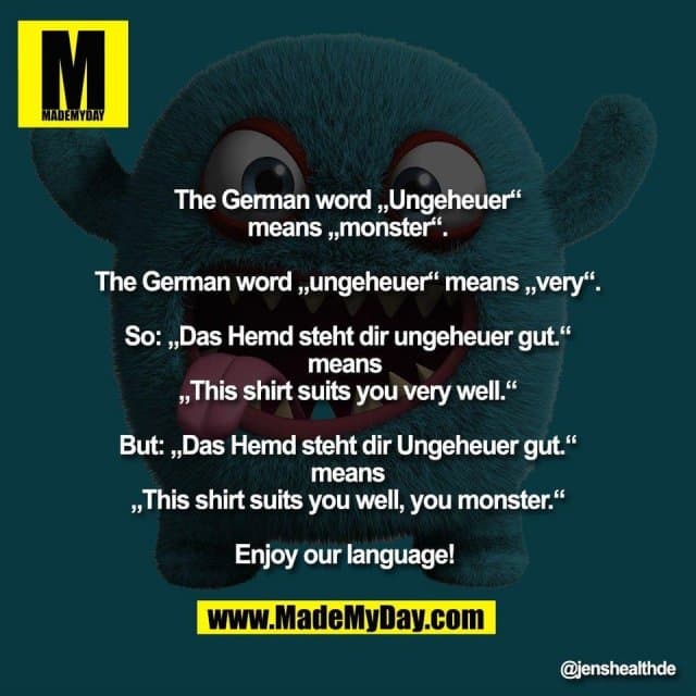 The German word „Ungeheuer“
means „monster“.
The German word „ungeheuer“ means „very“.
So: „Das Hemd steht dir ungeheuer gut.“
means
„This shirt suits you very well.“
But: „Das Hemd steht dir Ungeheuer gut.“
means
„This shirt suits you well, you monster.“
Enjoy our language! - Inspiration, Zitate & Sprüche | MadeMyDay | Jetzt entdecken & teilen The German word „Ungeheuer“
means „monster“.
The German word „ungeheuer“ means „very“.
So: „Das Hemd steht dir ungeheuer gut.“
means
„This shirt suits you very well.“
But: „Das Hemd steht dir Ungeheuer gut.“
means
„This shirt suits you well, you monster.“
Enjoy our language! - Inspirierendes Zitat mit Bild
