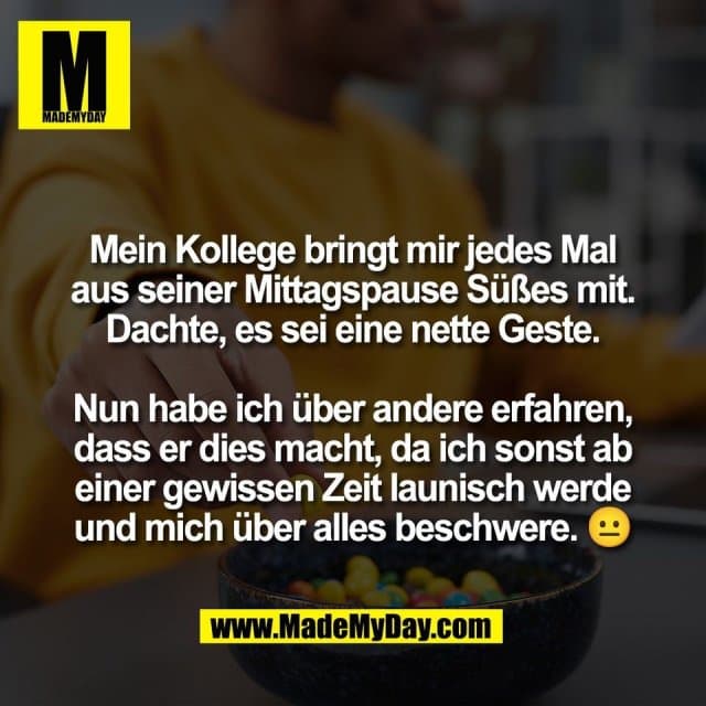 Mein Kollege bringt mir jedes Mal
aus seiner Mittagspause Süßes mit.
Dachte, es sei eine nette Geste.
Nun habe ich über andere erfahren,
dass er dies macht, da ich sonst ab
einer gewissen Zeit launisch werde
und mich über alles beschwere. 😐 - Inspiration, Zitate & Sprüche | MadeMyDay | Jetzt entdecken & teilen Mein Kollege bringt mir jedes Mal
aus seiner Mittagspause Süßes mit.
Dachte, es sei eine nette Geste.
Nun habe ich über andere erfahren,
dass er dies macht, da ich sonst ab
einer gewissen Zeit launisch werde
und mich über alles beschwere. 😐 - Inspirierendes Zitat mit Bild