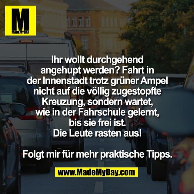 Ihr wollt durchgehend
angehupt werden? Fahrt in
der Innenstadt trotz grüner Ampel
nicht auf die völlig zugestopfte
Kreuzung, sondern wartet,
wie in der Fahrschule gelernt,
bis sie frei ist.
Die Leute rasten aus!
Folgt mir für mehr praktische Tipps. - Inspiration, Zitate & Sprüche | MadeMyDay | Jetzt entdecken & teilen Ihr wollt durchgehend
angehupt werden? Fahrt in
der Innenstadt trotz grüner Ampel
nicht auf die völlig zugestopfte
Kreuzung, sondern wartet,
wie in der Fahrschule gelernt,
bis sie frei ist.
Die Leute rasten aus!
Folgt mir für mehr praktische Tipps. - Inspirierendes Zitat mit Bild