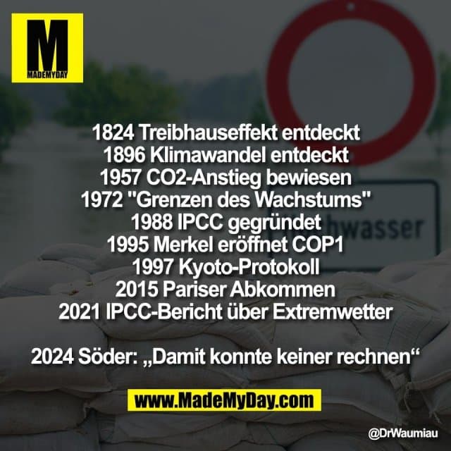 1824 Treibhauseffekt entdeckt
1896 Klimawandel entdeckt
1957 CO2-Anstieg bewiesen
1972 "Grenzen des Wachstums"
1988 IPCC gegründet
1995 Merkel eröffnet COP1
1997 Kyoto-Protokoll
2015 Pariser Abkommen
2021 IPCC-Bericht über Extremwetter
2024 Söder: „Damit konnte keiner rechnen“ - Inspiration, Zitate & Sprüche | MadeMyDay | Jetzt entdecken & teilen 1824 Treibhauseffekt entdeckt
1896 Klimawandel entdeckt
1957 CO2-Anstieg bewiesen
1972 "Grenzen des Wachstums"
1988 IPCC gegründet
1995 Merkel eröffnet COP1
1997 Kyoto-Protokoll
2015 Pariser Abkommen
2021 IPCC-Bericht über Extremwetter
2024 Söder: „Damit konnte keiner rechnen“ - Inspirierendes Zitat mit Bild
