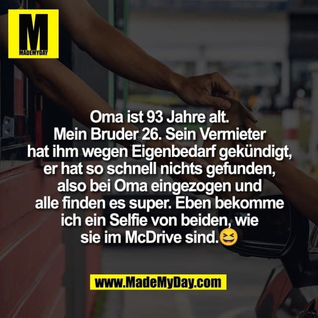 Oma ist 93 Jahre alt.
Mein Bruder 26. Sein Vermieter
hat ihm wegen Eigenbedarf gekündigt,
er hat so schnell nichts gefunden,
also bei Oma eingezogen und
alle finden es super. Eben bekomme
ich ein Selfie von beiden, wie
sie im McDrive sind.😆 - Inspiration, Zitate & Sprüche | MadeMyDay | Jetzt entdecken & teilen Oma ist 93 Jahre alt.
Mein Bruder 26. Sein Vermieter
hat ihm wegen Eigenbedarf gekündigt,
er hat so schnell nichts gefunden,
also bei Oma eingezogen und
alle finden es super. Eben bekomme
ich ein Selfie von beiden, wie
sie im McDrive sind.😆 - Inspirierendes Zitat mit Bild