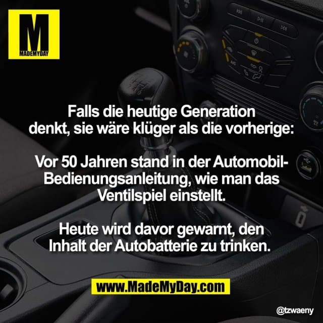Falls die heutige Generation
denkt, sie wäre klüger als die vorherige:
Vor 50 Jahren stand in der Automobil-
Bedienungsanleitung, wie man das
Ventilspiel einstellt.
Heute wird davor gewarnt, den
Inhalt der Autobatterie zu trinken. - Inspiration, Zitate & Sprüche | MadeMyDay | Jetzt entdecken & teilen Falls die heutige Generation
denkt, sie wäre klüger als die vorherige:
Vor 50 Jahren stand in der Automobil-
Bedienungsanleitung, wie man das
Ventilspiel einstellt.
Heute wird davor gewarnt, den
Inhalt der Autobatterie zu trinken. - Inspirierendes Zitat mit Bild