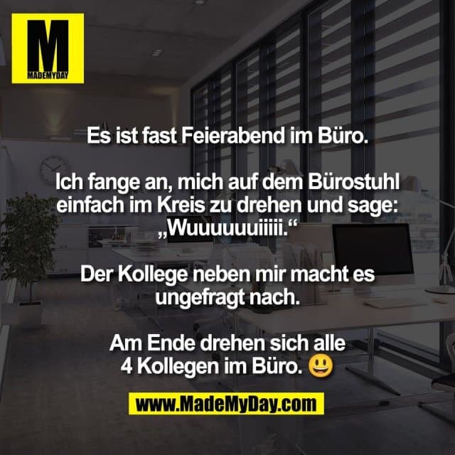 Es ist fast Feierabend im Büro.
Ich fange an, mich auf dem Bürostuhl
einfach im Kreis zu drehen und sage:
„Wuuuuuuiiiii.“
Der Kollege neben mir macht es
ungefragt nach.
Am Ende drehen sich alle
4 Kollegen im Büro. 😃 - Inspiration, Zitate & Sprüche | MadeMyDay | Jetzt entdecken & teilen Es ist fast Feierabend im Büro.
Ich fange an, mich auf dem Bürostuhl
einfach im Kreis zu drehen und sage:
„Wuuuuuuiiiii.“
Der Kollege neben mir macht es
ungefragt nach.
Am Ende drehen sich alle
4 Kollegen im Büro. 😃 - Inspirierendes Zitat mit Bild
