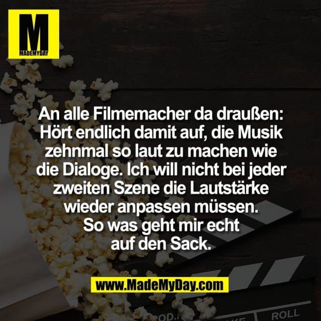 An alle Filmemacher da draußen:
Hört endlich damit auf, die Musik
zehnmal so laut zu machen wie
die Dialoge. Ich will nicht bei jeder
zweiten Szene die Lautstärke
wieder anpassen müssen.
So was geht mir echt
auf den Sack. - Inspiration, Zitate & Sprüche | MadeMyDay | Jetzt entdecken & teilen An alle Filmemacher da draußen:
Hört endlich damit auf, die Musik
zehnmal so laut zu machen wie
die Dialoge. Ich will nicht bei jeder
zweiten Szene die Lautstärke
wieder anpassen müssen.
So was geht mir echt
auf den Sack. - Inspirierendes Zitat mit Bild