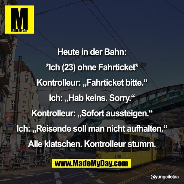 Heute in der Bahn:
*Ich (23) ohne Fahrticket*
Kontrolleur: „Fahrticket bitte.“
Ich: „Hab keins. Sorry.“
Kontrolleur: „Sofort aussteigen.“
Ich: „Reisende soll man nicht aufhalten.“
Alle klatschen. Kontrolleur stumm. - Inspiration, Zitate & Sprüche | MadeMyDay | Jetzt entdecken & teilen Heute in der Bahn:
*Ich (23) ohne Fahrticket*
Kontrolleur: „Fahrticket bitte.“
Ich: „Hab keins. Sorry.“
Kontrolleur: „Sofort aussteigen.“
Ich: „Reisende soll man nicht aufhalten.“
Alle klatschen. Kontrolleur stumm. - Inspirierendes Zitat mit Bild