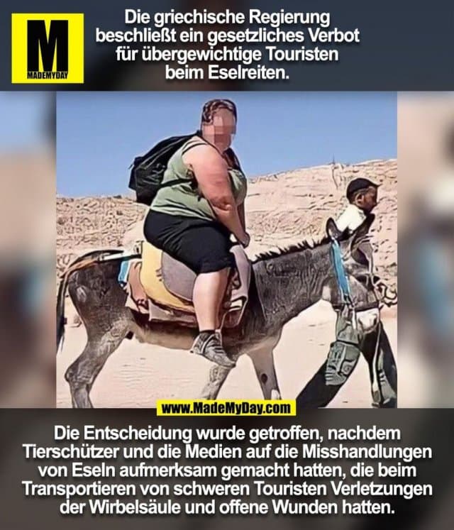 Die griechische Regierung
beschließt ein gesetzliches Verbot
für übergewichtige Touristen
beim Eselreiten.
Die Entscheidung wurde getroffen, nachdem
Tierschützer und die Medien auf die Misshandlungen
von Eseln aufmerksam gemacht hatten, die beim
Transportieren von schweren Touristen Verletzungen
der Wirbelsäule und offene Wunden hatten.
(BILD) - Inspiration, Zitate & Sprüche | MadeMyDay | Jetzt entdecken & teilen Die griechische Regierung
beschließt ein gesetzliches Verbot
für übergewichtige Touristen
beim Eselreiten.
Die Entscheidung wurde getroffen, nachdem
Tierschützer und die Medien auf die Misshandlungen
von Eseln aufmerksam gemacht hatten, die beim
Transportieren von schweren Touristen Verletzungen
der Wirbelsäule und offene Wunden hatten.
(BILD) - Inspirierendes Zitat mit Bild