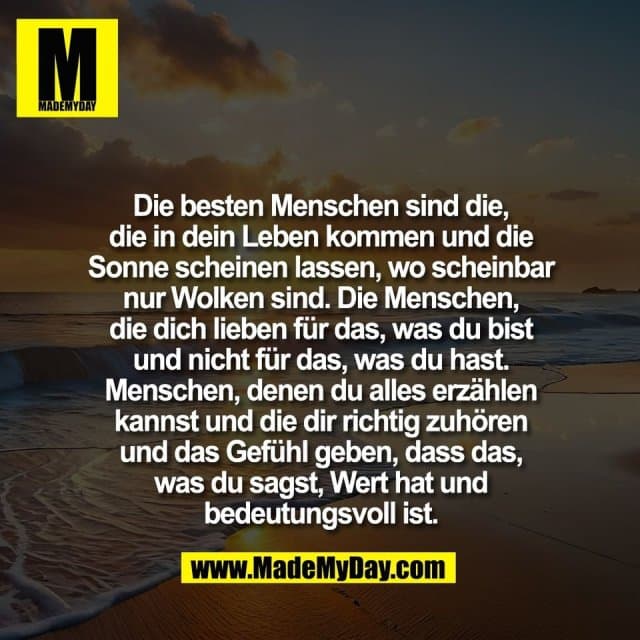 Die besten Menschen sind die,
die in dein Leben kommen und die
Sonne scheinen lassen, wo scheinbar
nur Wolken sind. Die Menschen,
die dich lieben für das, was du bist
und nicht für das, was du hast.
Menschen, denen du alles erzählen
kannst und die dir richtig zuhören
und das Gefühl geben, dass das,
was du sagst, Wert hat und
bedeutungsvoll ist. - Inspiration, Zitate & Sprüche | MadeMyDay | Jetzt entdecken & teilen Die besten Menschen sind die,
die in dein Leben kommen und die
Sonne scheinen lassen, wo scheinbar
nur Wolken sind. Die Menschen,
die dich lieben für das, was du bist
und nicht für das, was du hast.
Menschen, denen du alles erzählen
kannst und die dir richtig zuhören
und das Gefühl geben, dass das,
was du sagst, Wert hat und
bedeutungsvoll ist. - Inspirierendes Zitat mit Bild