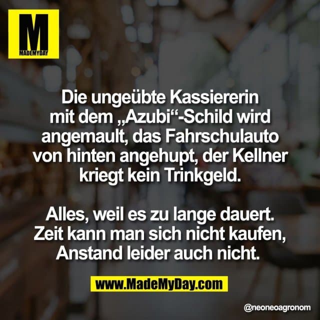 Die ungeübte Kassiererin
mit dem „Azubi“-Schild wird
angemault, das Fahrschulauto
von hinten angehupt, der Kellner
kriegt kein Trinkgeld.
Alles, weil es zu lange dauert.
Zeit kann man sich nicht kaufen,
Anstand leider auch nicht. - Inspiration, Zitate & Sprüche | MadeMyDay | Jetzt entdecken & teilen Die ungeübte Kassiererin
mit dem „Azubi“-Schild wird
angemault, das Fahrschulauto
von hinten angehupt, der Kellner
kriegt kein Trinkgeld.
Alles, weil es zu lange dauert.
Zeit kann man sich nicht kaufen,
Anstand leider auch nicht. - Inspirierendes Zitat mit Bild