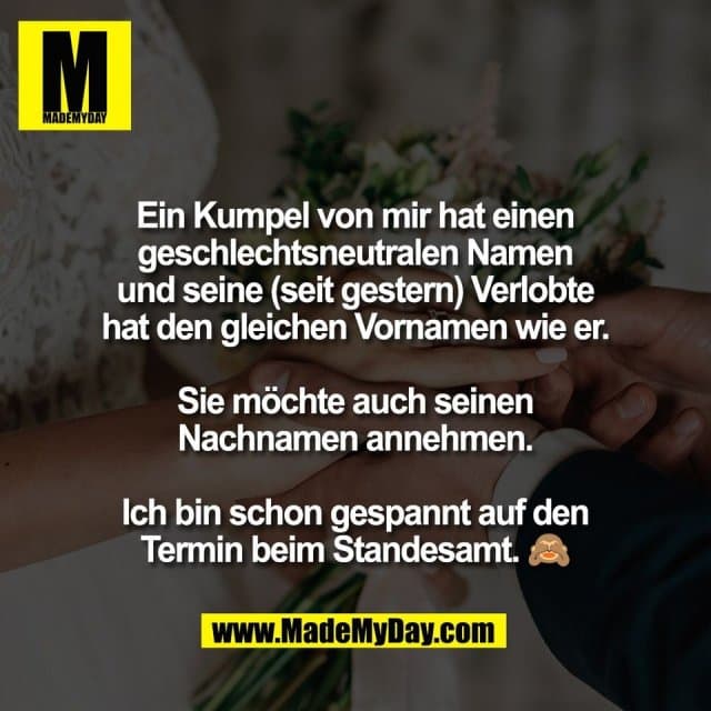Ein Kumpel von mir hat einen
geschlechtsneutralen Namen
und seine (seit gestern) Verlobte
hat den gleichen Vornamen wie er.
Sie möchte auch seinen
Nachnamen annehmen.
Ich bin schon gespannt auf den
Termin beim Standesamt. 🙈 - Inspiration, Zitate & Sprüche | MadeMyDay | Jetzt entdecken & teilen Ein Kumpel von mir hat einen
geschlechtsneutralen Namen
und seine (seit gestern) Verlobte
hat den gleichen Vornamen wie er.
Sie möchte auch seinen
Nachnamen annehmen.
Ich bin schon gespannt auf den
Termin beim Standesamt. 🙈 - Inspirierendes Zitat mit Bild