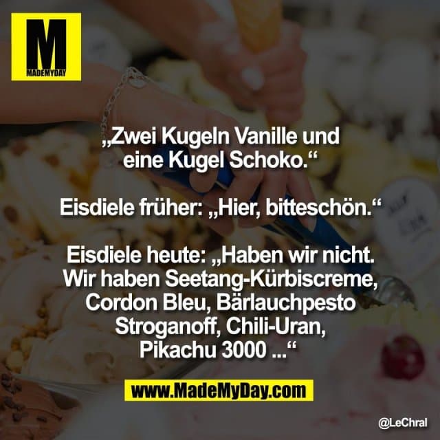 „Zwei Kugeln Vanille und
eine Kugel Schoko.“
Eisdiele früher: „Hier, bitteschön.“
Eisdiele heute: „Haben wir nicht.
Wir haben Seetang-Kürbiscreme,
Cordon Bleu, Bärlauchpesto
Stroganoff, Chili-Uran,
Pikachu 3000 ...“ - Inspiration, Zitate & Sprüche | MadeMyDay | Jetzt entdecken & teilen „Zwei Kugeln Vanille und
eine Kugel Schoko.“
Eisdiele früher: „Hier, bitteschön.“
Eisdiele heute: „Haben wir nicht.
Wir haben Seetang-Kürbiscreme,
Cordon Bleu, Bärlauchpesto
Stroganoff, Chili-Uran,
Pikachu 3000 ...“ - Inspirierendes Zitat mit Bild