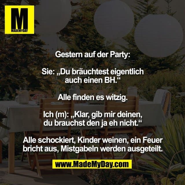 Gestern auf der Party:
Sie: „Du bräuchtest eigentlich
auch einen BH.“
Alle finden es witzig.
Ich (m): „Klar, gib mir deinen,
du brauchst den ja eh nicht.“
Alle schockiert, Kinder weinen, ein Feuer
bricht aus, Mistgabeln werden ausgeteilt. - Inspiration, Zitate & Sprüche | MadeMyDay | Jetzt entdecken & teilen Gestern auf der Party:
Sie: „Du bräuchtest eigentlich
auch einen BH.“
Alle finden es witzig.
Ich (m): „Klar, gib mir deinen,
du brauchst den ja eh nicht.“
Alle schockiert, Kinder weinen, ein Feuer
bricht aus, Mistgabeln werden ausgeteilt. - Inspirierendes Zitat mit Bild