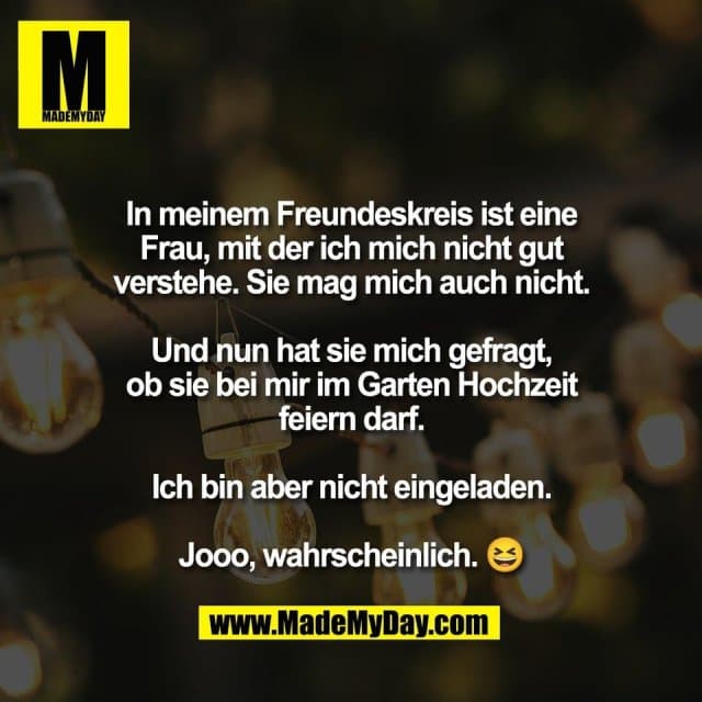 In meinem Freundeskreis ist eine
Frau, mit der ich mich nicht gut
verstehe. Sie mag mich auch nicht.
Und nun hat sie mich gefragt,
ob sie bei mir im Garten Hochzeit
feiern darf.
Ich bin aber nicht eingeladen.
Jooo, wahrscheinlich. 😆 - Inspiration, Zitate & Sprüche | MadeMyDay | Jetzt entdecken & teilen In meinem Freundeskreis ist eine
Frau, mit der ich mich nicht gut
verstehe. Sie mag mich auch nicht.
Und nun hat sie mich gefragt,
ob sie bei mir im Garten Hochzeit
feiern darf.
Ich bin aber nicht eingeladen.
Jooo, wahrscheinlich. 😆 - Inspirierendes Zitat mit Bild