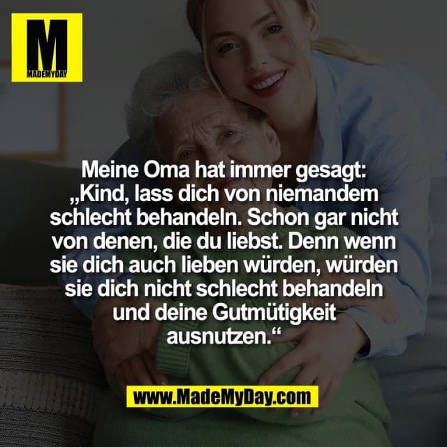 Meine Oma hat immer gesagt:
„Kind, lass dich von niemandem
schlecht behandeln. Schon gar nicht
von denen, die du liebst. Denn wenn
sie dich auch lieben würden, würden
sie dich nicht schlecht behandeln
und deine Gutmütigkeit
ausnutzen.“ - Inspiration, Zitate & Sprüche | MadeMyDay | Jetzt entdecken & teilen Meine Oma hat immer gesagt:
„Kind, lass dich von niemandem
schlecht behandeln. Schon gar nicht
von denen, die du liebst. Denn wenn
sie dich auch lieben würden, würden
sie dich nicht schlecht behandeln
und deine Gutmütigkeit
ausnutzen.“ - Inspirierendes Zitat mit Bild