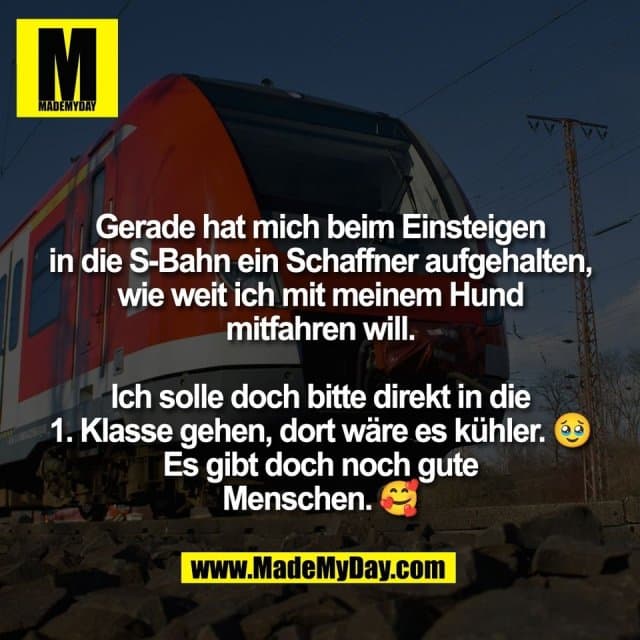 Gerade hat mich beim Einsteigen
in die S-Bahn ein Schaffner aufgehalten,
wie weit ich mit meinem Hund
mitfahren will.
Ich solle doch bitte direkt in die
1. Klasse gehen, dort wäre es kühler. 🥹
Es gibt doch noch gute
Menschen. 🥰 - Inspiration, Zitate & Sprüche | MadeMyDay | Jetzt entdecken & teilen Gerade hat mich beim Einsteigen
in die S-Bahn ein Schaffner aufgehalten,
wie weit ich mit meinem Hund
mitfahren will.
Ich solle doch bitte direkt in die
1. Klasse gehen, dort wäre es kühler. 🥹
Es gibt doch noch gute
Menschen. 🥰 - Inspirierendes Zitat mit Bild