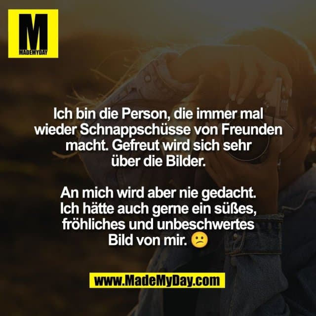 Ich bin die Person, die immer mal
wieder Schnappschüsse von Freunden
macht. Gefreut wird sich sehr
über die Bilder.
An mich wird aber nie gedacht.
Ich hätte auch gerne ein süßes,
fröhliches und unbeschwertes
Bild von mir. 😕 - Inspiration, Zitate & Sprüche | MadeMyDay | Jetzt entdecken & teilen Ich bin die Person, die immer mal
wieder Schnappschüsse von Freunden
macht. Gefreut wird sich sehr
über die Bilder.
An mich wird aber nie gedacht.
Ich hätte auch gerne ein süßes,
fröhliches und unbeschwertes
Bild von mir. 😕 - Inspirierendes Zitat mit Bild
