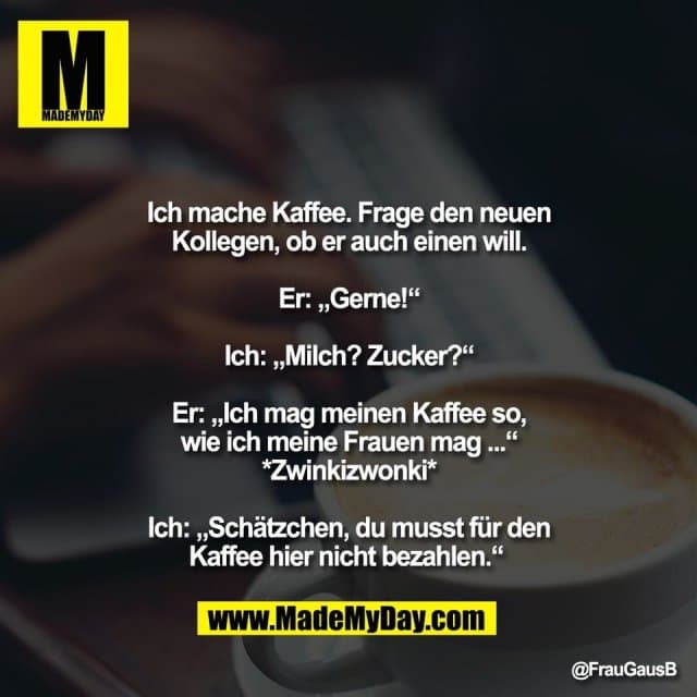 Ich mache Kaffee. Frage den neuen
Kollegen, ob er auch einen will.
Er: „Gerne!“
Ich: „Milch? Zucker?“
Er: „Ich mag meinen Kaffee so,
wie ich meine Frauen mag ...“
*Zwinkizwonki*
Ich: „Schätzchen, du musst für den
Kaffee hier nicht bezahlen.“ - Inspiration, Zitate & Sprüche | MadeMyDay | Jetzt entdecken & teilen Ich mache Kaffee. Frage den neuen
Kollegen, ob er auch einen will.
Er: „Gerne!“
Ich: „Milch? Zucker?“
Er: „Ich mag meinen Kaffee so,
wie ich meine Frauen mag ...“
*Zwinkizwonki*
Ich: „Schätzchen, du musst für den
Kaffee hier nicht bezahlen.“ - Inspirierendes Zitat mit Bild